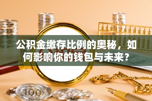 滁州公积金缴存比例的奥秘，如何影响你的钱包与未来？