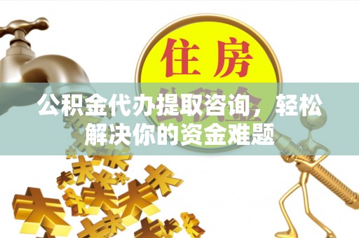 滁州公积金代办提取咨询，轻松解决你的资金难题