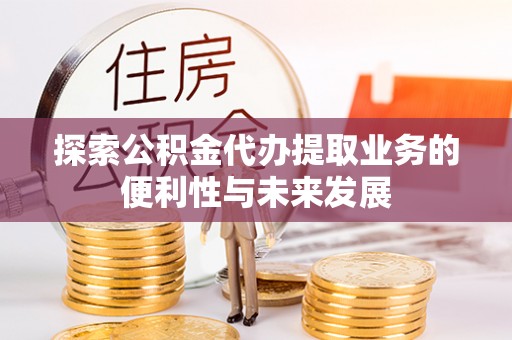 滁州探索公积金代办提取业务的便利性与未来发展