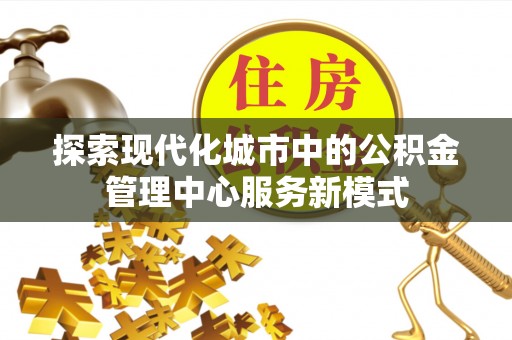 滁州探索现代化城市中的公积金管理中心服务新模式