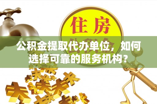 滁州公积金提取代办单位，如何选择可靠的服务机构？