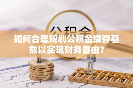 滁州如何合理规划公积金缴存基数以实现财务自由？