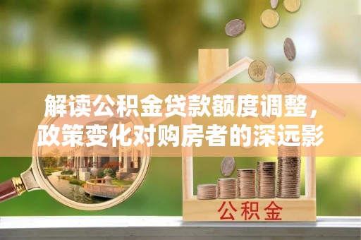 滁州解读公积金贷款额度调整，政策变化对购房者的深远影响