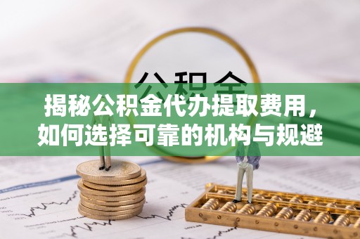 滁州揭秘公积金代办提取费用，如何选择可靠的机构与规避潜在风险