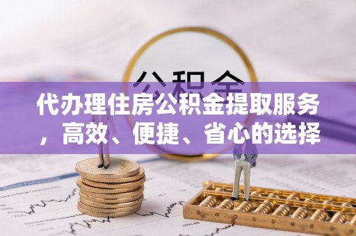 滁州代办理住房公积金提取服务，高效、便捷、省心的选择
