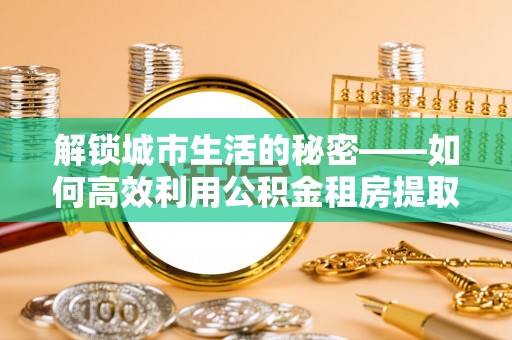 滁州解锁城市生活的秘密——如何高效利用公积金租房提取政策优化居住体验