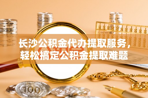 滁州长沙公积金代办提取服务，轻松搞定公积金提取难题