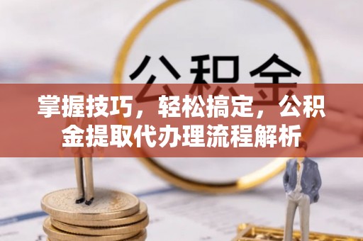滁州掌握技巧，轻松搞定，公积金提取代办理流程解析
