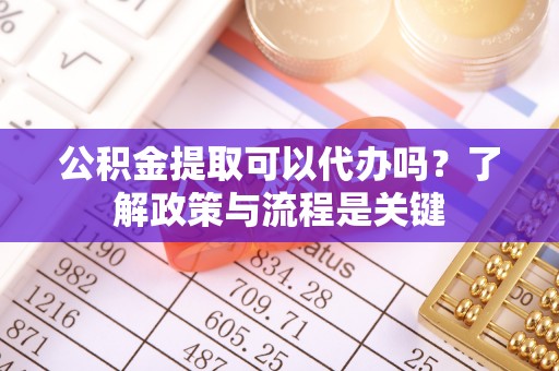 滁州公积金提取可以代办吗？了解政策与流程是关键