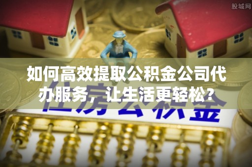 滁州如何高效提取公积金公司代办服务，让生活更轻松？