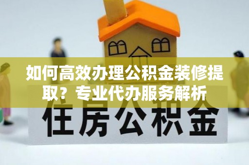 滁州如何高效办理公积金装修提取？专业代办服务解析