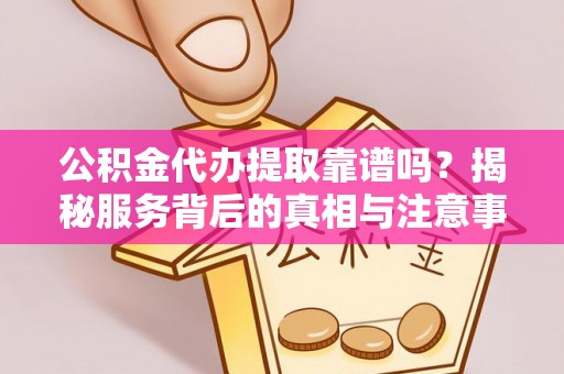 滁州公积金代办提取靠谱吗？揭秘服务背后的真相与注意事项