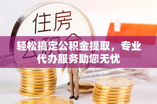 滁州轻松搞定公积金提取，专业代办服务助您无忧
