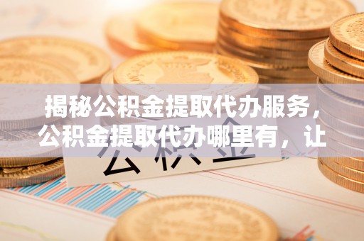 滁州揭秘公积金提取代办服务，公积金提取代办哪里有，让你省时省心的解决方案