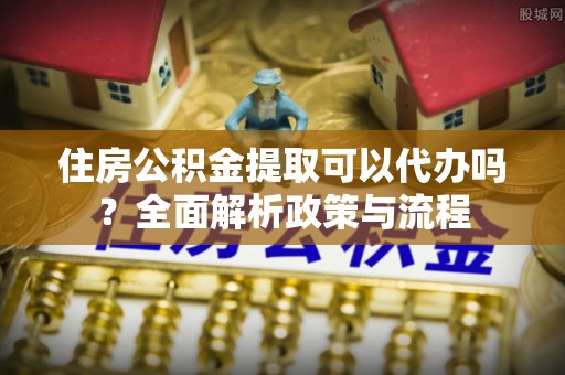 滁州住房公积金提取可以代办吗？全面解析政策与流程
