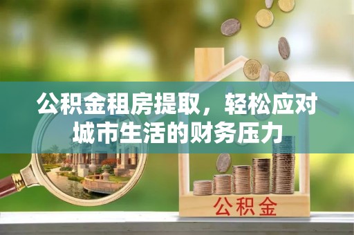 滁州公积金租房提取，轻松应对城市生活的财务压力