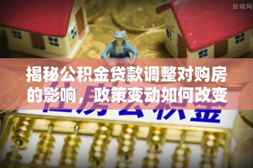 滁州揭秘公积金贷款调整对购房的影响，政策变动如何改变你的买房计划