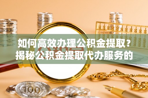 滁州如何高效办理公积金提取？揭秘公积金提取代办服务的优势与注意事项