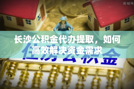滁州长沙公积金代办提取，如何高效解决资金需求