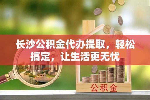滁州长沙公积金代办提取，轻松搞定，让生活更无忧