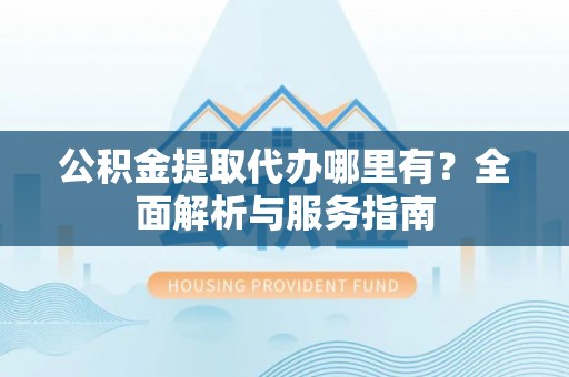 滁州公积金提取代办哪里有？全面解析与服务指南