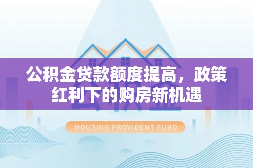 滁州公积金贷款额度提高，政策红利下的购房新机遇