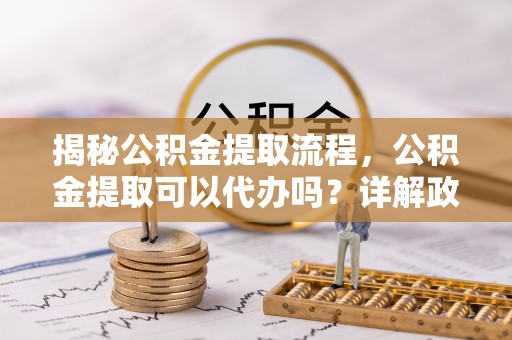 滁州揭秘公积金提取流程，公积金提取可以代办吗？详解政策与实操技巧