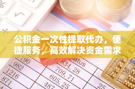 滁州公积金一次性提取代办，便捷服务，高效解决资金需求