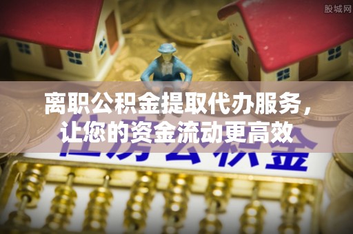 滁州离职公积金提取代办服务，让您的资金流动更高效