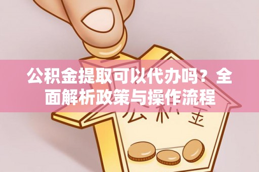 滁州公积金提取可以代办吗？全面解析政策与操作流程