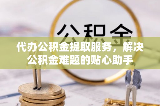 滁州代办公积金提取服务，解决公积金难题的贴心助手