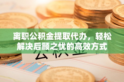 滁州离职公积金提取代办，轻松解决后顾之忧的高效方式