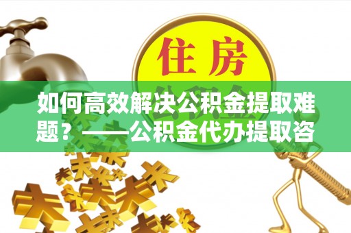 滁州如何高效解决公积金提取难题？——公积金代办提取咨询服务全解析