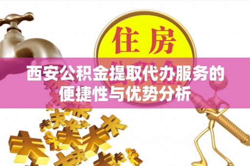 滁州西安公积金提取代办服务的便捷性与优势分析