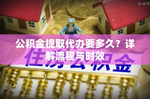 滁州公积金提取代办要多久？详解流程与时效