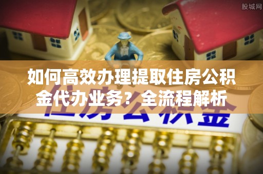 滁州如何高效办理提取住房公积金代办业务？全流程解析