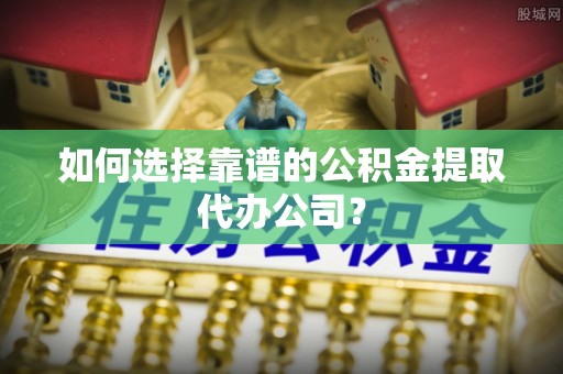 滁州如何选择靠谱的公积金提取代办公司？