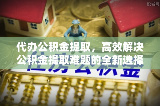 滁州代办公积金提取，高效解决公积金提取难题的全新选择