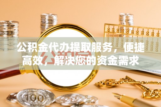 滁州公积金代办提取服务，便捷高效，解决您的资金需求