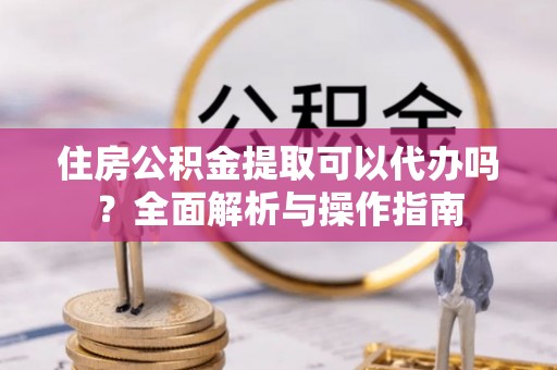 滁州住房公积金提取可以代办吗？全面解析与操作指南