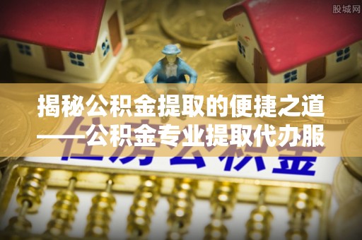 滁州揭秘公积金提取的便捷之道——公积金专业提取代办服务解析