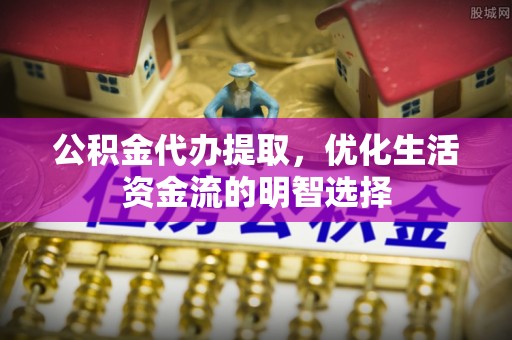 滁州公积金代办提取，优化生活资金流的明智选择