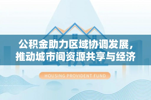 滁州公积金助力区域协调发展，推动城市间资源共享与经济均衡发展
