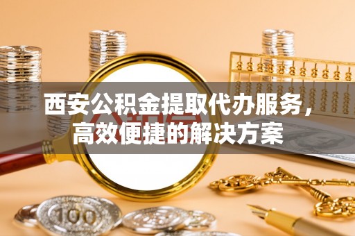 滁州西安公积金提取代办服务，高效便捷的解决方案