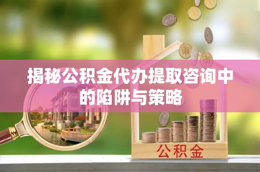 滁州揭秘公积金代办提取咨询中的陷阱与策略