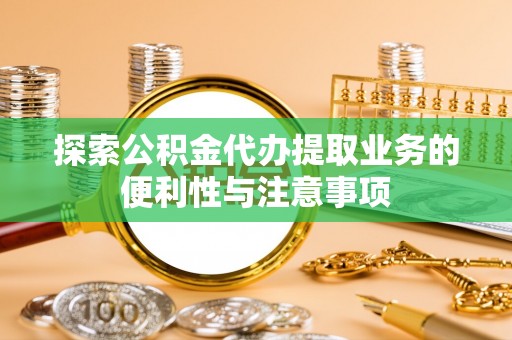 滁州探索公积金代办提取业务的便利性与注意事项