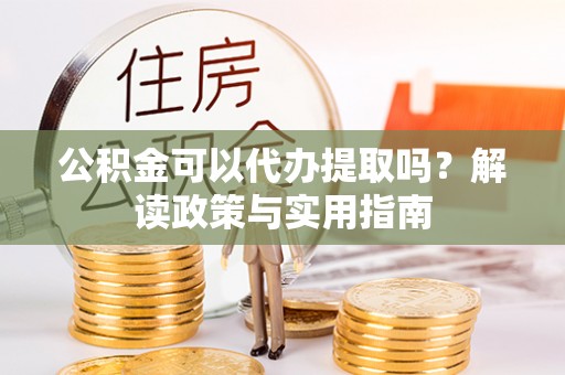 滁州公积金可以代办提取吗？解读政策与实用指南