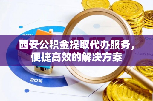 滁州西安公积金提取代办服务，便捷高效的解决方案