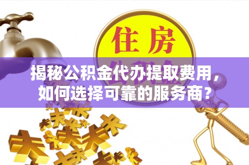 滁州揭秘公积金代办提取费用，如何选择可靠的服务商？