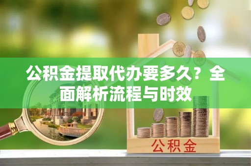 滁州公积金提取代办要多久？全面解析流程与时效